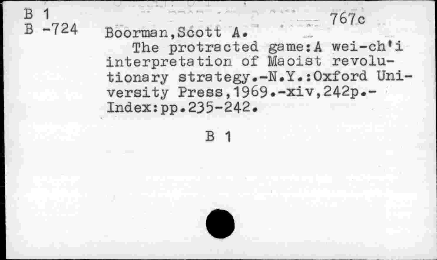 ﻿B 1
B -724
767c Boorman,Scott A.
The protracted game:A wei-ch’i interpretation of Maoist revolutionary strategy.-N.Y.:Oxford University Press,1969»-xiv,242p.-Index:pp.235-242.
B 1